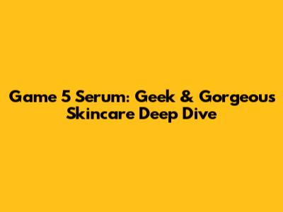 Game 5 Serum: Geek & Gorgeous Skincare Deep Dive
