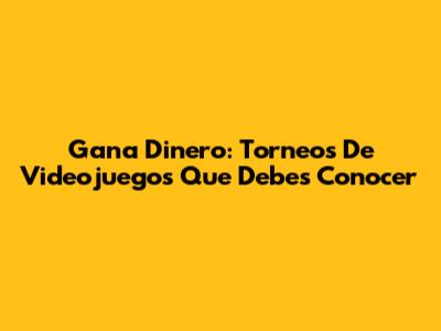 Gana Dinero: Torneos De Videojuegos Que Debes Conocer