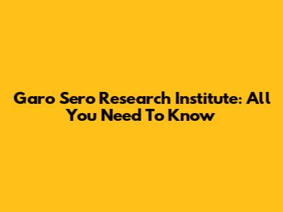Garo Sero Research Institute: All You Need To Know