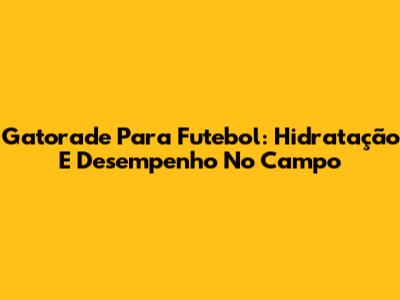 Gatorade Para Futebol: Hidratação E Desempenho No Campo