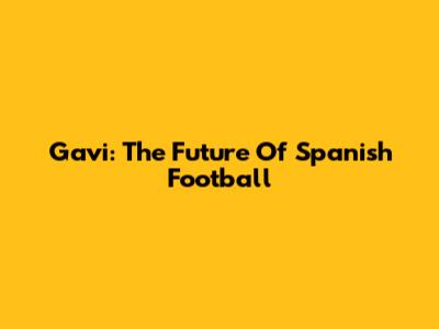 Gavi: The Future Of Spanish Football