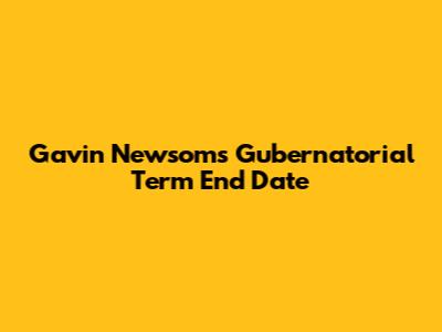 Gavin Newsom's Gubernatorial Term End Date