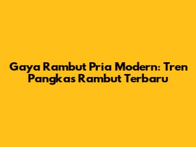 Gaya Rambut Pria Modern: Tren Pangkas Rambut Terbaru