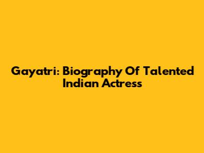 Gayatri: Biography Of Talented Indian Actress