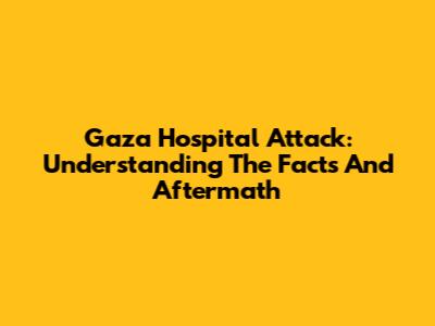Gaza Hospital Attack: Understanding The Facts And Aftermath