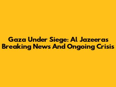 Gaza Under Siege: Al Jazeera's Breaking News And Ongoing Crisis