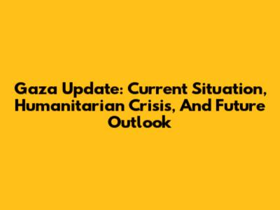 Gaza Update: Current Situation, Humanitarian Crisis, And Future Outlook