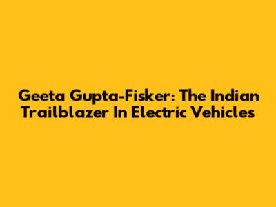 Geeta Gupta-Fisker: The Indian Trailblazer In Electric Vehicles