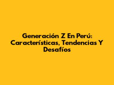 Generación Z En Perú: Características, Tendencias Y Desafíos