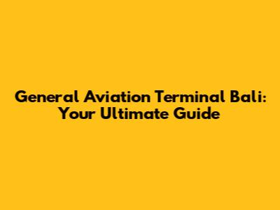 General Aviation Terminal Bali: Your Ultimate Guide