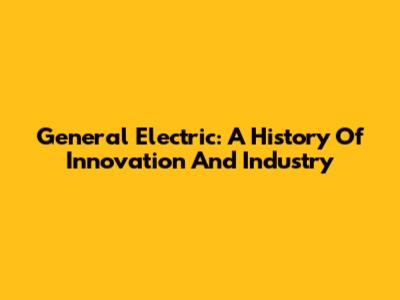 General Electric: A History Of Innovation And Industry