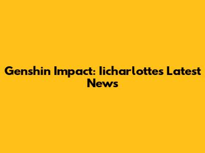 Genshin Impact: Iicharlotte's Latest News