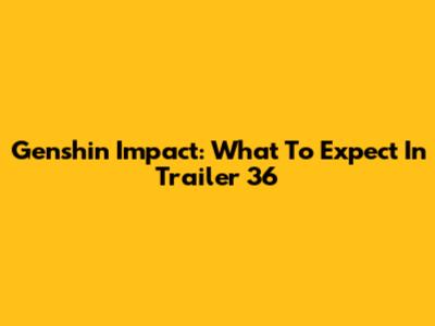 Genshin Impact: What To Expect In Trailer 36