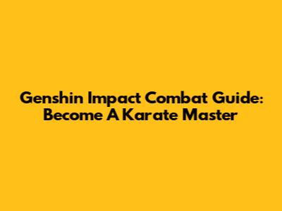Genshin Impact Combat Guide: Become A Karate Master