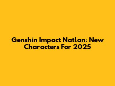 Genshin Impact Natlan: New Characters For 2025