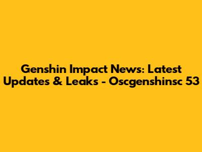 Genshin Impact News: Latest Updates & Leaks - Oscgenshinsc 53