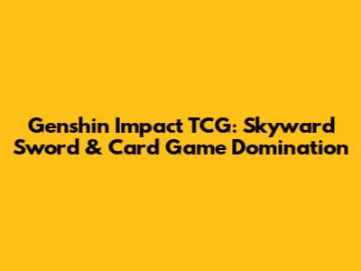 Genshin Impact TCG: Skyward Sword & Card Game Domination