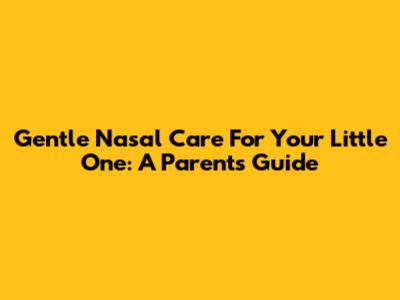 Gentle Nasal Care For Your Little One: A Parent's Guide