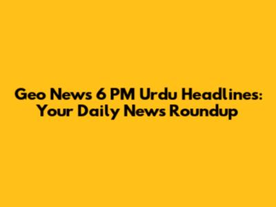 Geo News 6 PM Urdu Headlines: Your Daily News Roundup