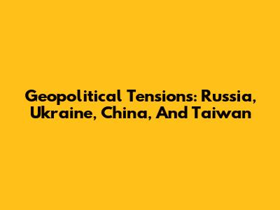 Geopolitical Tensions: Russia, Ukraine, China, And Taiwan