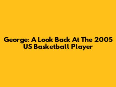 George: A Look Back At The 2005 US Basketball Player