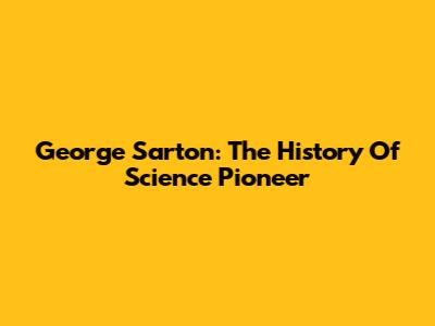 George Sarton: The History Of Science Pioneer