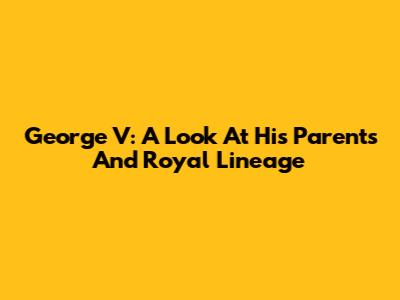 George V: A Look At His Parents And Royal Lineage