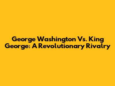 George Washington Vs. King George: A Revolutionary Rivalry