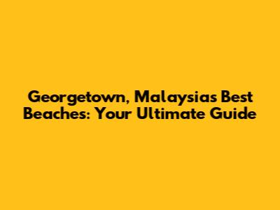Georgetown, Malaysia's Best Beaches: Your Ultimate Guide