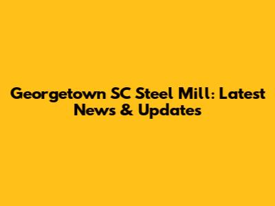Georgetown SC Steel Mill: Latest News & Updates