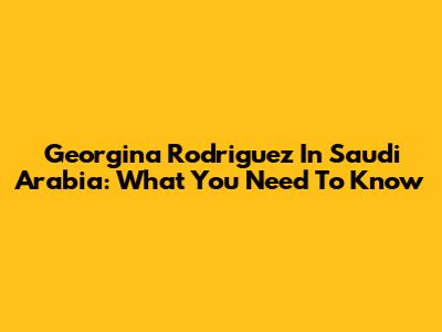 Georgina Rodriguez In Saudi Arabia: What You Need To Know