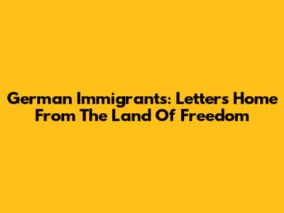 German Immigrants: Letters Home From The Land Of Freedom