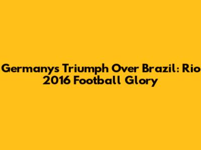 Germany's Triumph Over Brazil: Rio 2016 Football Glory