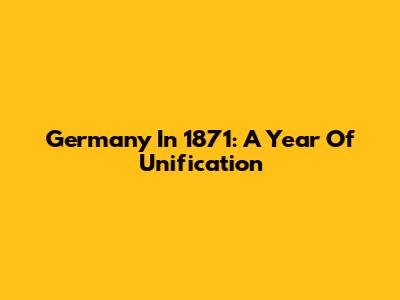 Germany In 1871: A Year Of Unification