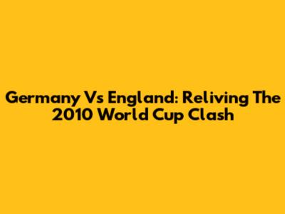 Germany Vs England: Reliving The 2010 World Cup Clash