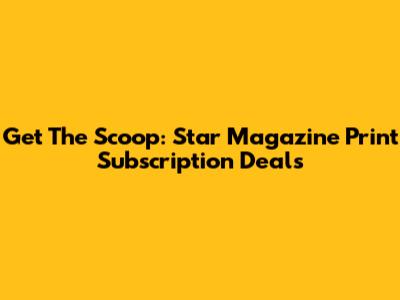 Get The Scoop: Star Magazine Print Subscription Deals