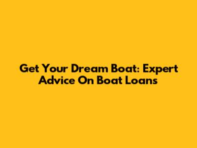 Get Your Dream Boat: Expert Advice On Boat Loans