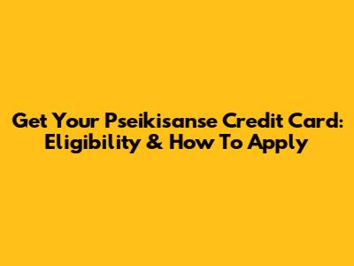 Get Your Pseikisanse Credit Card: Eligibility & How To Apply