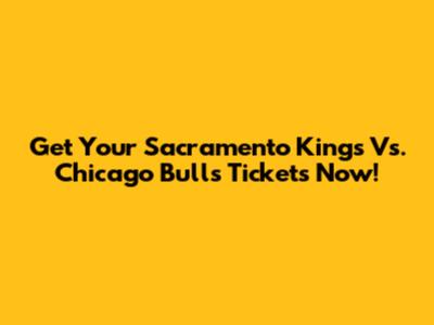Get Your Sacramento Kings Vs. Chicago Bulls Tickets Now!