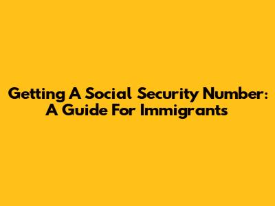 Getting A Social Security Number: A Guide For Immigrants