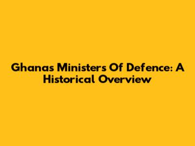 Ghana's Ministers Of Defence: A Historical Overview