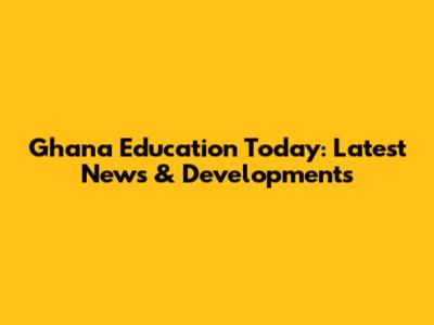 Ghana Education Today: Latest News & Developments