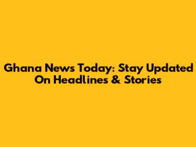Ghana News Today: Stay Updated On Headlines & Stories