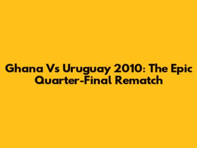 Ghana Vs Uruguay 2010: The Epic Quarter-Final Rematch