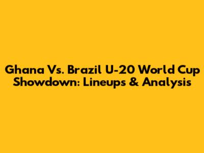 Ghana Vs. Brazil U-20 World Cup Showdown: Lineups & Analysis