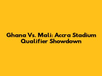 Ghana Vs. Mali: Accra Stadium Qualifier Showdown