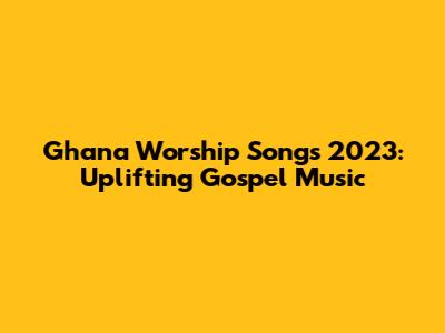 Ghana Worship Songs 2023: Uplifting Gospel Music