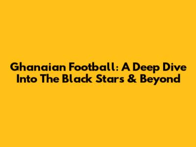 Ghanaian Football: A Deep Dive Into The Black Stars & Beyond