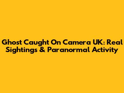 Ghost Caught On Camera UK: Real Sightings & Paranormal Activity