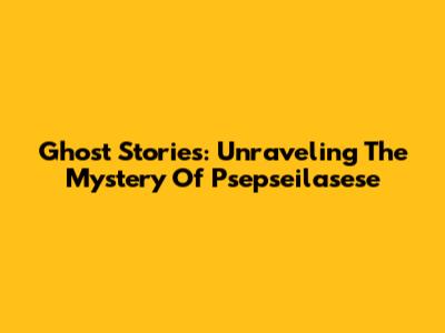 Ghost Stories: Unraveling The Mystery Of Psepseilasese